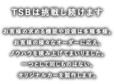 TSBは挑戦し続けます。お客様の求める機能や設備は多種多様お客様の様々なオーダーに応え、ノウハウを積み上げてまいりました。